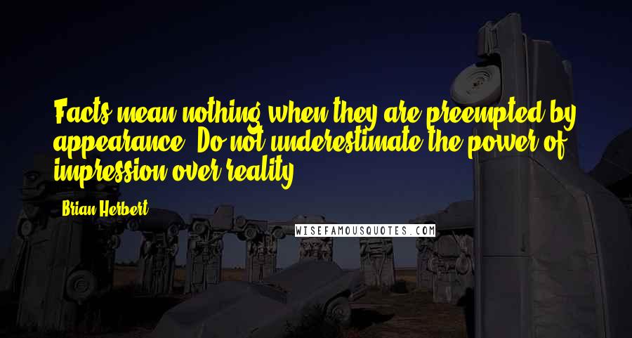 Brian Herbert Quotes: Facts mean nothing when they are preempted by appearance. Do not underestimate the power of impression over reality.