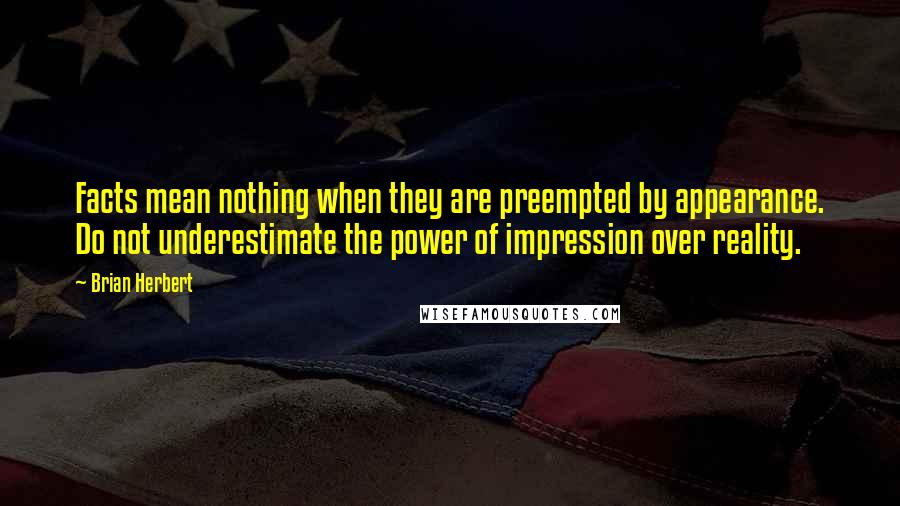 Brian Herbert Quotes: Facts mean nothing when they are preempted by appearance. Do not underestimate the power of impression over reality.