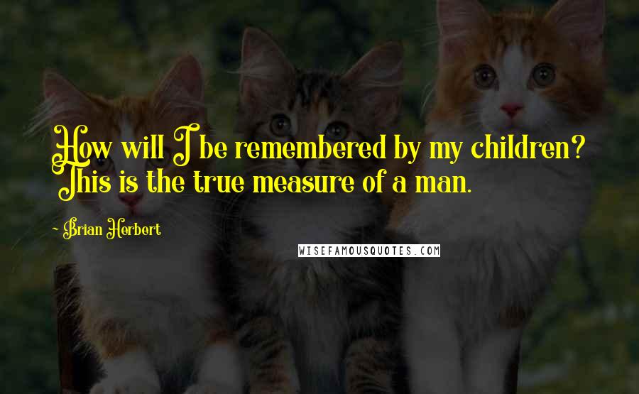 Brian Herbert Quotes: How will I be remembered by my children? This is the true measure of a man.