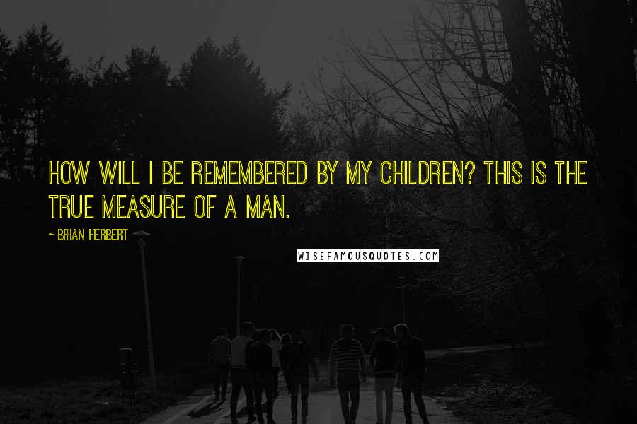 Brian Herbert Quotes: How will I be remembered by my children? This is the true measure of a man.