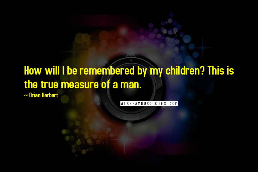 Brian Herbert Quotes: How will I be remembered by my children? This is the true measure of a man.