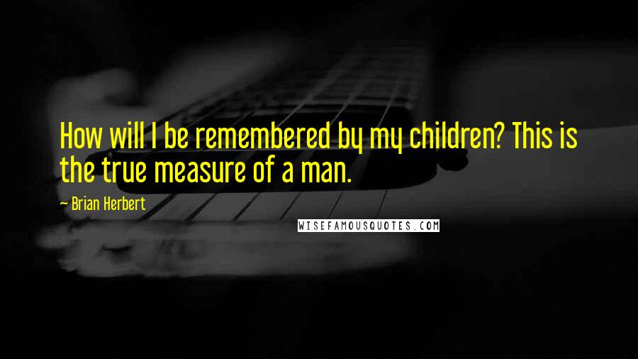 Brian Herbert Quotes: How will I be remembered by my children? This is the true measure of a man.