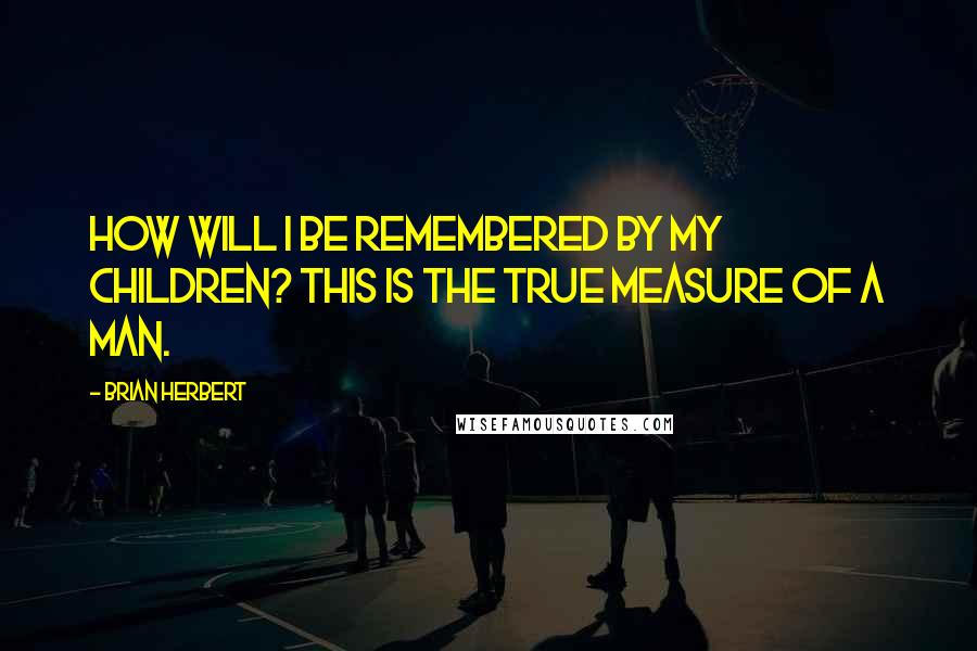 Brian Herbert Quotes: How will I be remembered by my children? This is the true measure of a man.