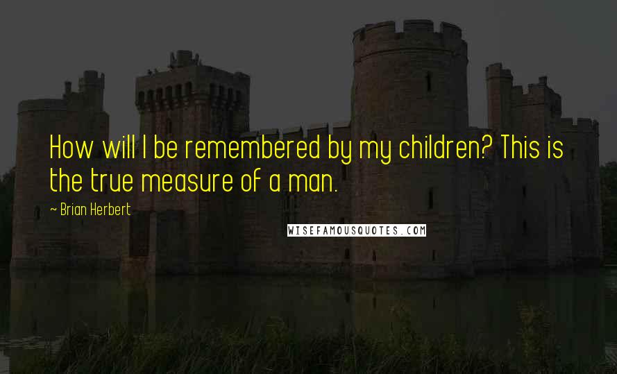 Brian Herbert Quotes: How will I be remembered by my children? This is the true measure of a man.