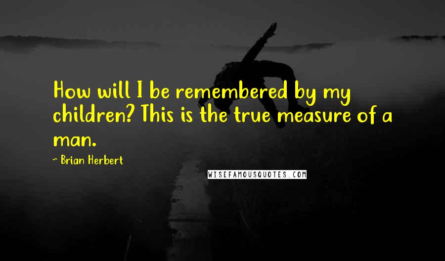 Brian Herbert Quotes: How will I be remembered by my children? This is the true measure of a man.