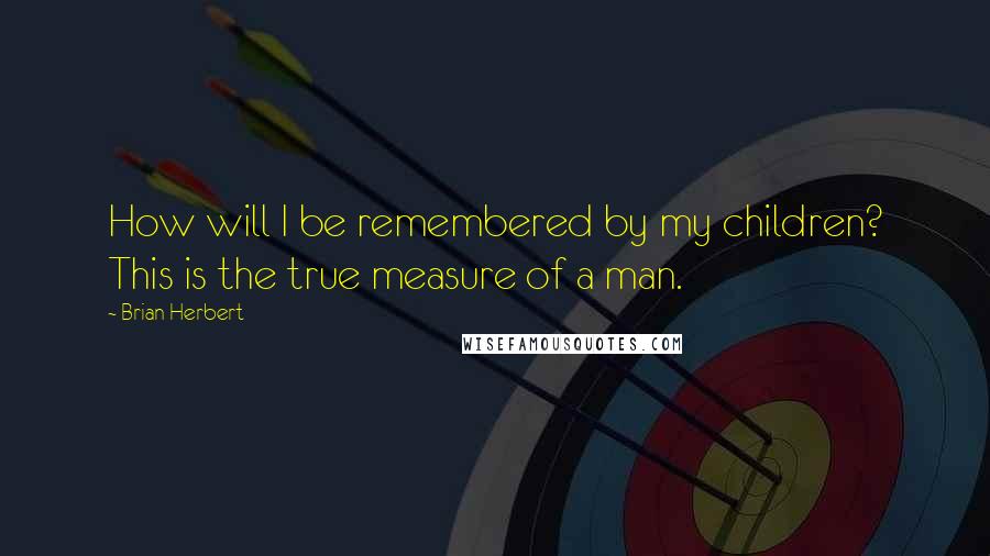 Brian Herbert Quotes: How will I be remembered by my children? This is the true measure of a man.