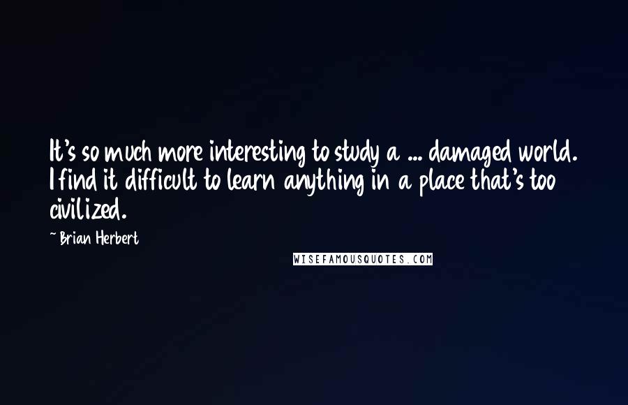 Brian Herbert Quotes: It's so much more interesting to study a ... damaged world. I find it difficult to learn anything in a place that's too civilized.