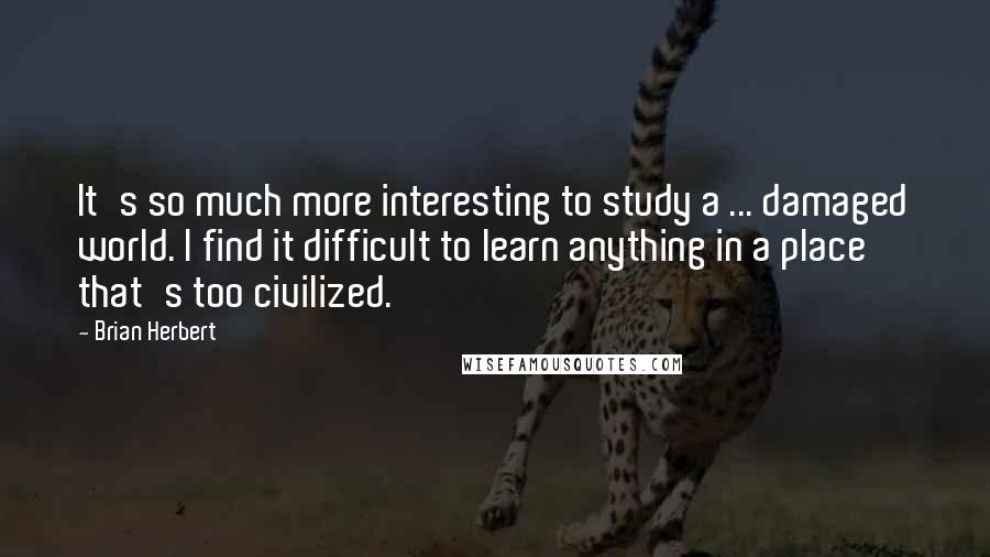 Brian Herbert Quotes: It's so much more interesting to study a ... damaged world. I find it difficult to learn anything in a place that's too civilized.