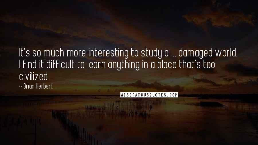 Brian Herbert Quotes: It's so much more interesting to study a ... damaged world. I find it difficult to learn anything in a place that's too civilized.