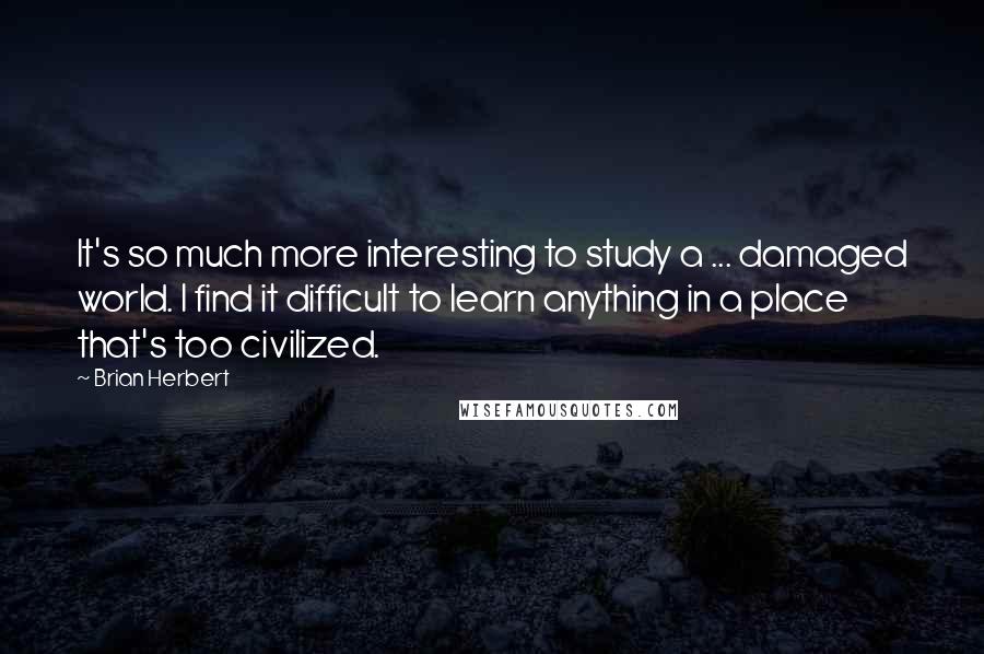 Brian Herbert Quotes: It's so much more interesting to study a ... damaged world. I find it difficult to learn anything in a place that's too civilized.