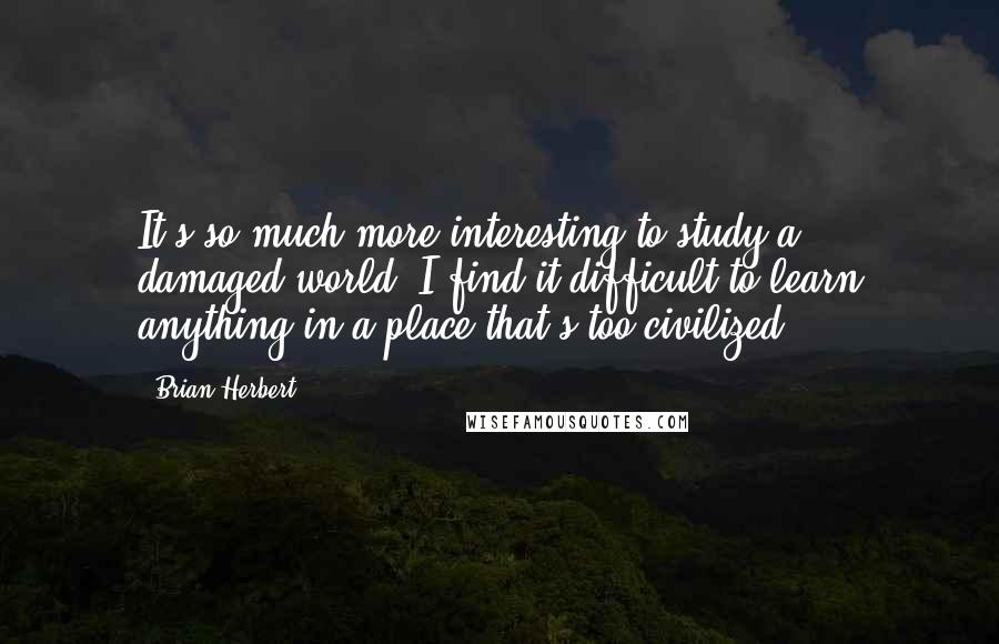 Brian Herbert Quotes: It's so much more interesting to study a ... damaged world. I find it difficult to learn anything in a place that's too civilized.