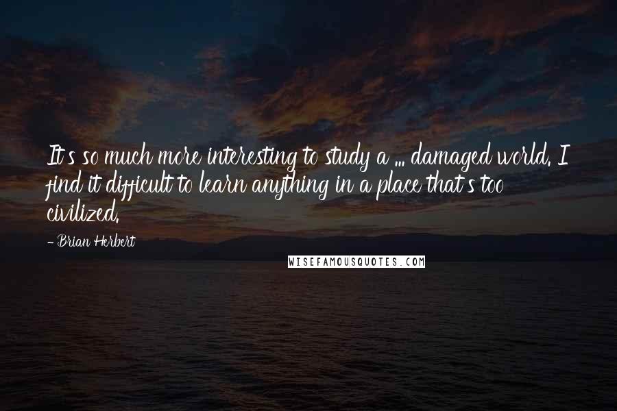 Brian Herbert Quotes: It's so much more interesting to study a ... damaged world. I find it difficult to learn anything in a place that's too civilized.