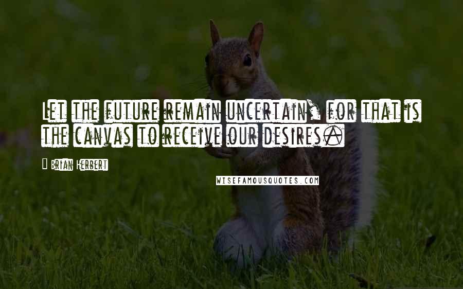 Brian Herbert Quotes: Let the future remain uncertain, for that is the canvas to receive our desires.