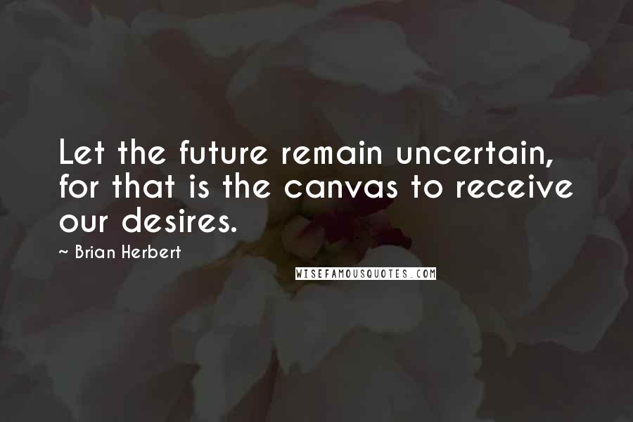 Brian Herbert Quotes: Let the future remain uncertain, for that is the canvas to receive our desires.