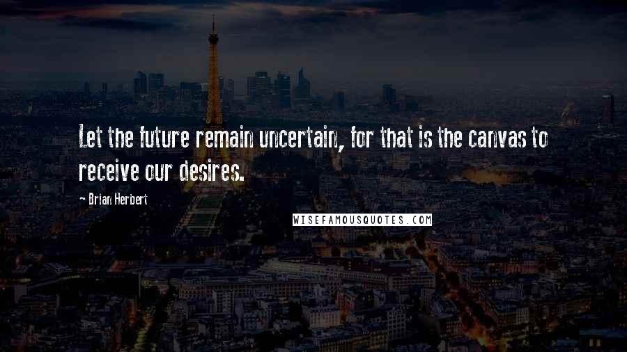 Brian Herbert Quotes: Let the future remain uncertain, for that is the canvas to receive our desires.