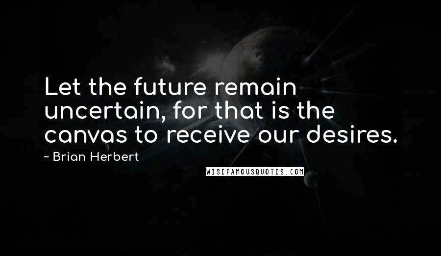 Brian Herbert Quotes: Let the future remain uncertain, for that is the canvas to receive our desires.