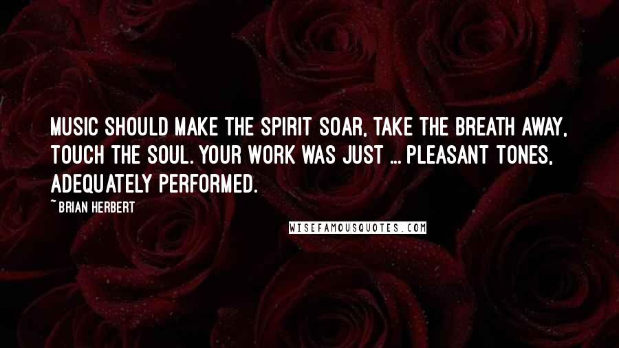 Brian Herbert Quotes: Music should make the spirit soar, take the breath away, touch the soul. Your work was just ... pleasant tones, adequately performed.