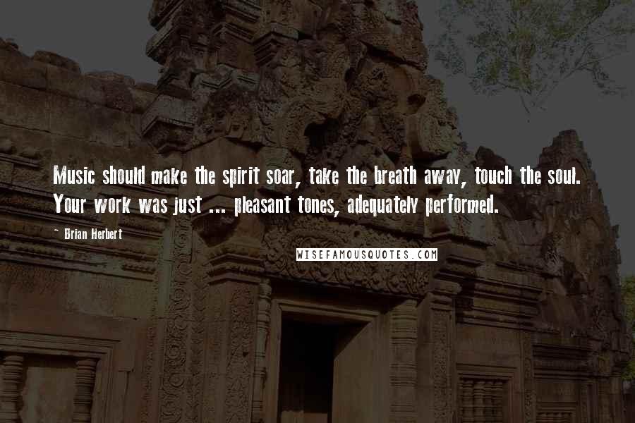 Brian Herbert Quotes: Music should make the spirit soar, take the breath away, touch the soul. Your work was just ... pleasant tones, adequately performed.