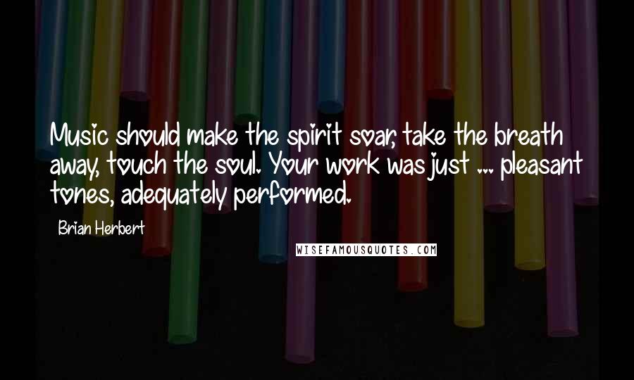 Brian Herbert Quotes: Music should make the spirit soar, take the breath away, touch the soul. Your work was just ... pleasant tones, adequately performed.