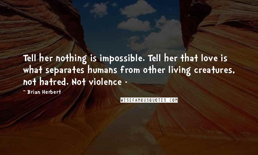 Brian Herbert Quotes: Tell her nothing is impossible. Tell her that love is what separates humans from other living creatures, not hatred. Not violence -