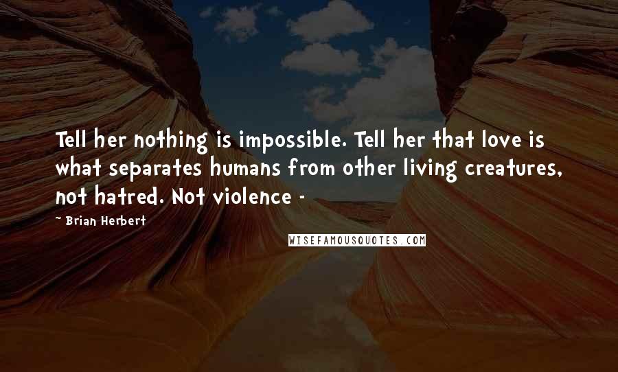 Brian Herbert Quotes: Tell her nothing is impossible. Tell her that love is what separates humans from other living creatures, not hatred. Not violence - 