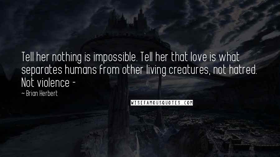 Brian Herbert Quotes: Tell her nothing is impossible. Tell her that love is what separates humans from other living creatures, not hatred. Not violence - 