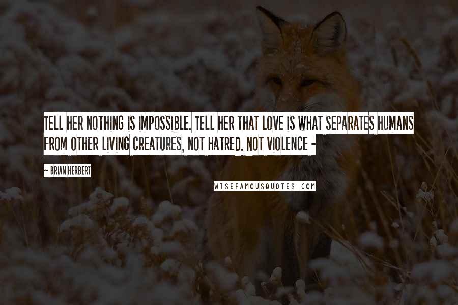 Brian Herbert Quotes: Tell her nothing is impossible. Tell her that love is what separates humans from other living creatures, not hatred. Not violence - 