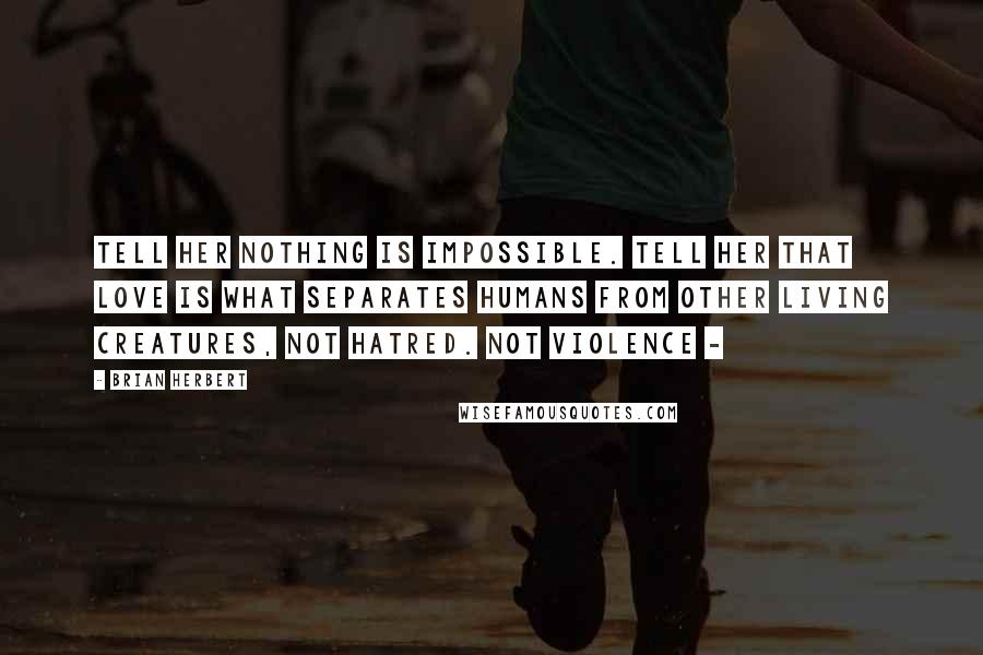 Brian Herbert Quotes: Tell her nothing is impossible. Tell her that love is what separates humans from other living creatures, not hatred. Not violence - 