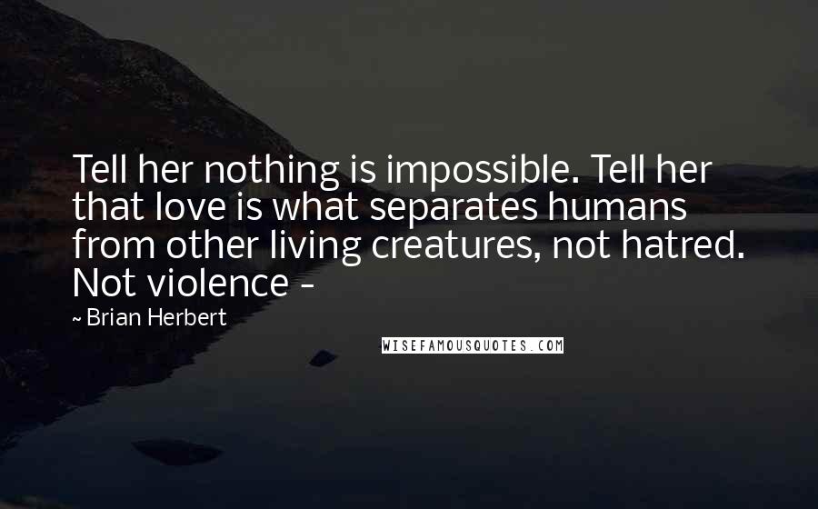 Brian Herbert Quotes: Tell her nothing is impossible. Tell her that love is what separates humans from other living creatures, not hatred. Not violence - 