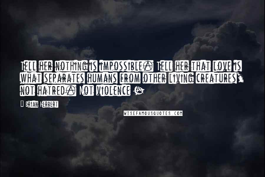 Brian Herbert Quotes: Tell her nothing is impossible. Tell her that love is what separates humans from other living creatures, not hatred. Not violence - 