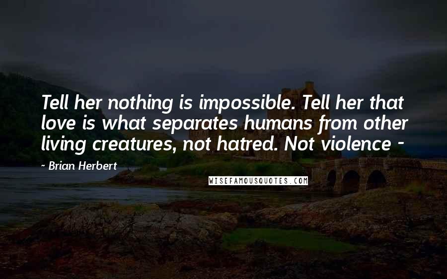 Brian Herbert Quotes: Tell her nothing is impossible. Tell her that love is what separates humans from other living creatures, not hatred. Not violence - 