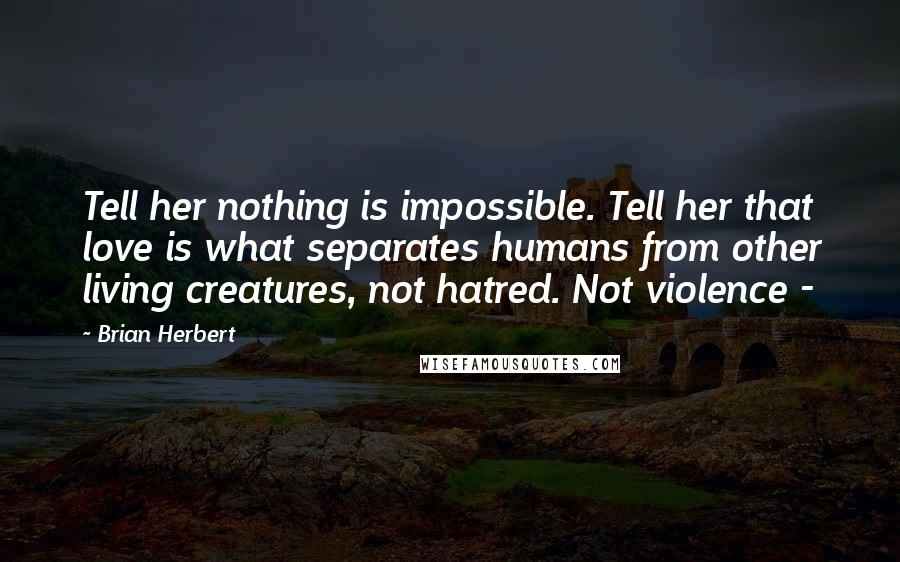 Brian Herbert Quotes: Tell her nothing is impossible. Tell her that love is what separates humans from other living creatures, not hatred. Not violence -