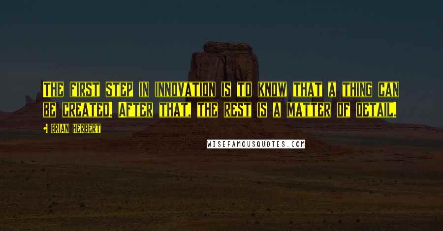 Brian Herbert Quotes: The first step in innovation is to know that a thing can be created. After that, the rest is a matter of detail.