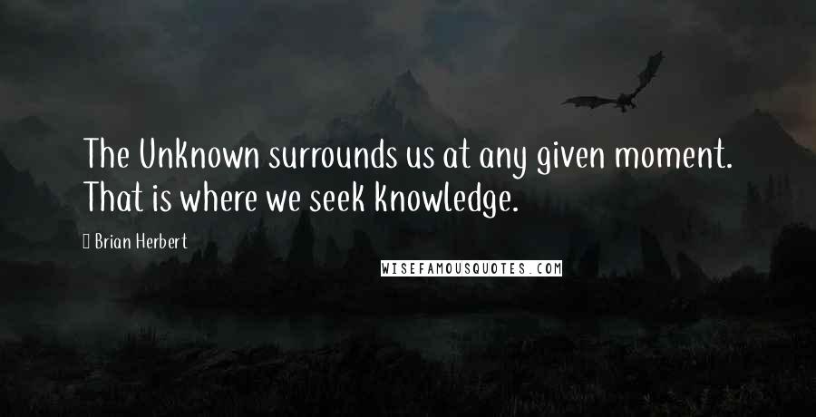 Brian Herbert Quotes: The Unknown surrounds us at any given moment. That is where we seek knowledge.