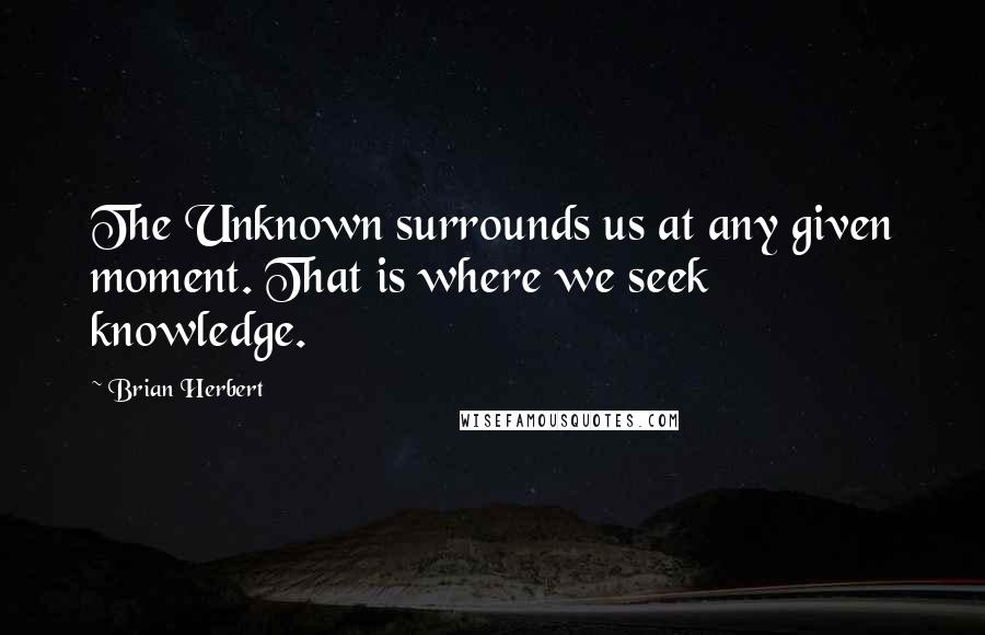 Brian Herbert Quotes: The Unknown surrounds us at any given moment. That is where we seek knowledge.