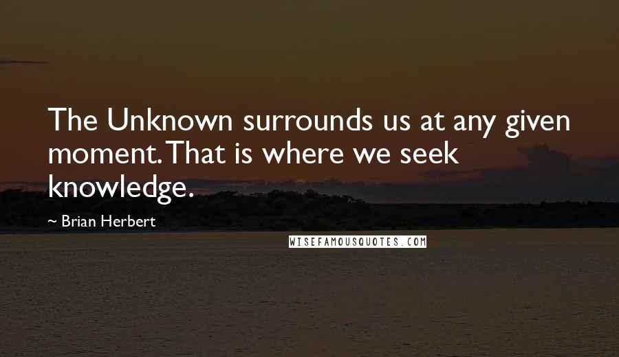 Brian Herbert Quotes: The Unknown surrounds us at any given moment. That is where we seek knowledge.