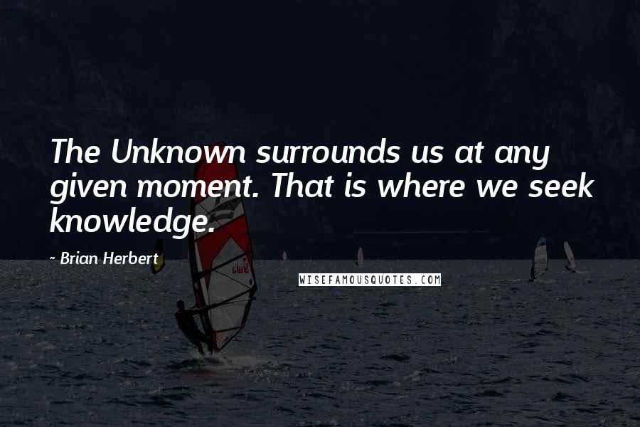 Brian Herbert Quotes: The Unknown surrounds us at any given moment. That is where we seek knowledge.