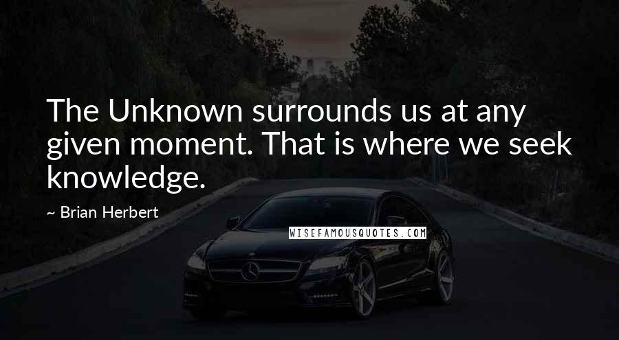 Brian Herbert Quotes: The Unknown surrounds us at any given moment. That is where we seek knowledge.