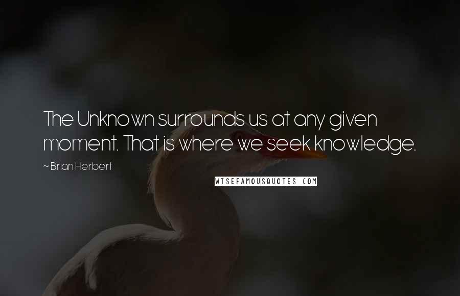 Brian Herbert Quotes: The Unknown surrounds us at any given moment. That is where we seek knowledge.