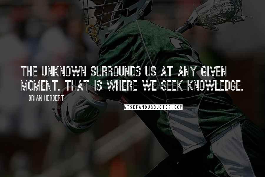 Brian Herbert Quotes: The Unknown surrounds us at any given moment. That is where we seek knowledge.