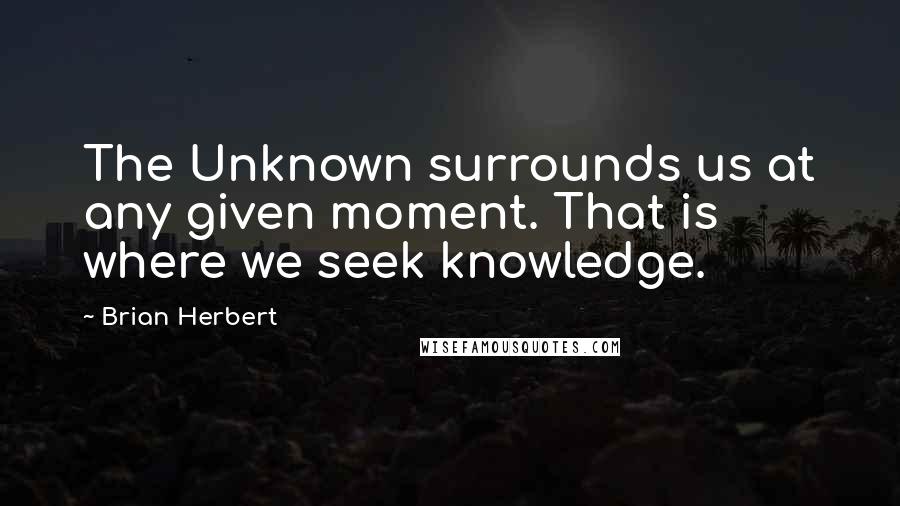 Brian Herbert Quotes: The Unknown surrounds us at any given moment. That is where we seek knowledge.