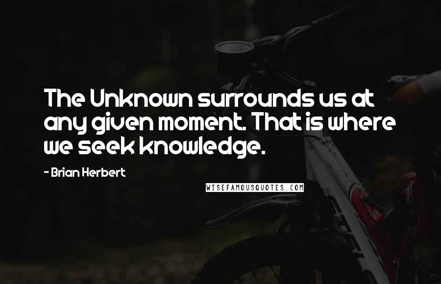 Brian Herbert Quotes: The Unknown surrounds us at any given moment. That is where we seek knowledge.