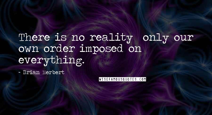 Brian Herbert Quotes: There is no reality  only our own order imposed on everything.