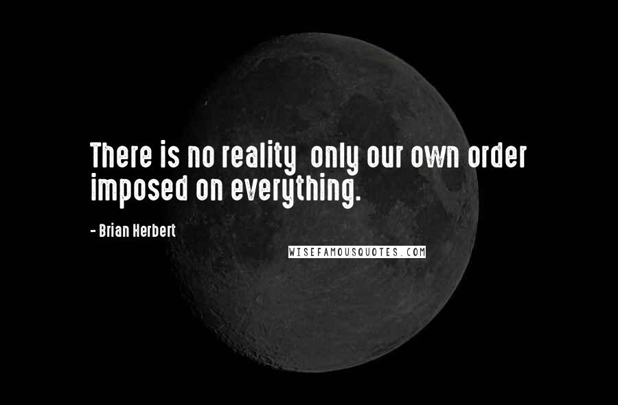 Brian Herbert Quotes: There is no reality  only our own order imposed on everything.