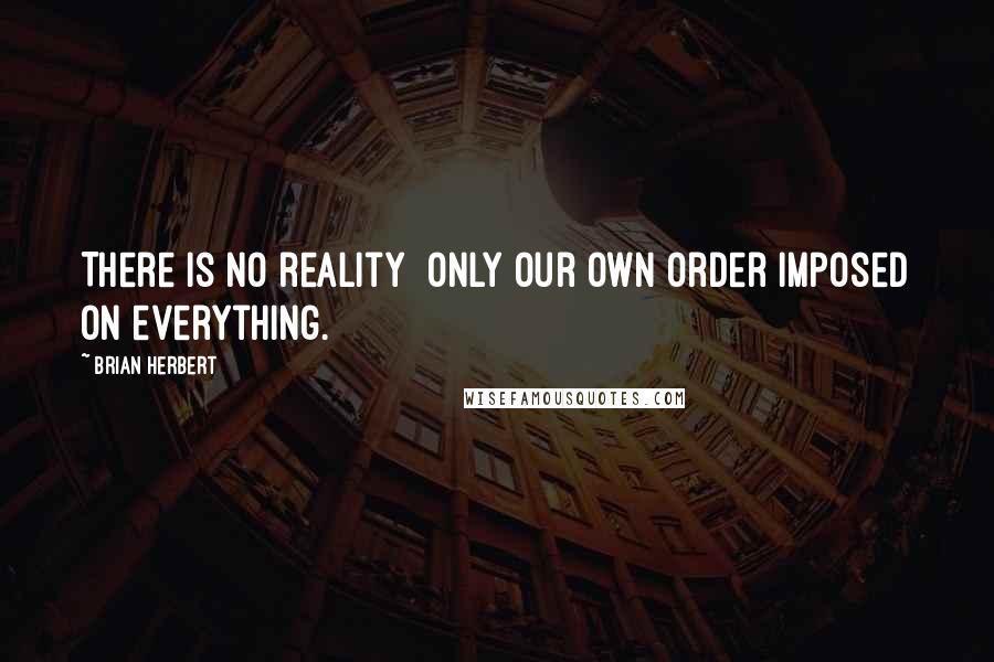 Brian Herbert Quotes: There is no reality  only our own order imposed on everything.