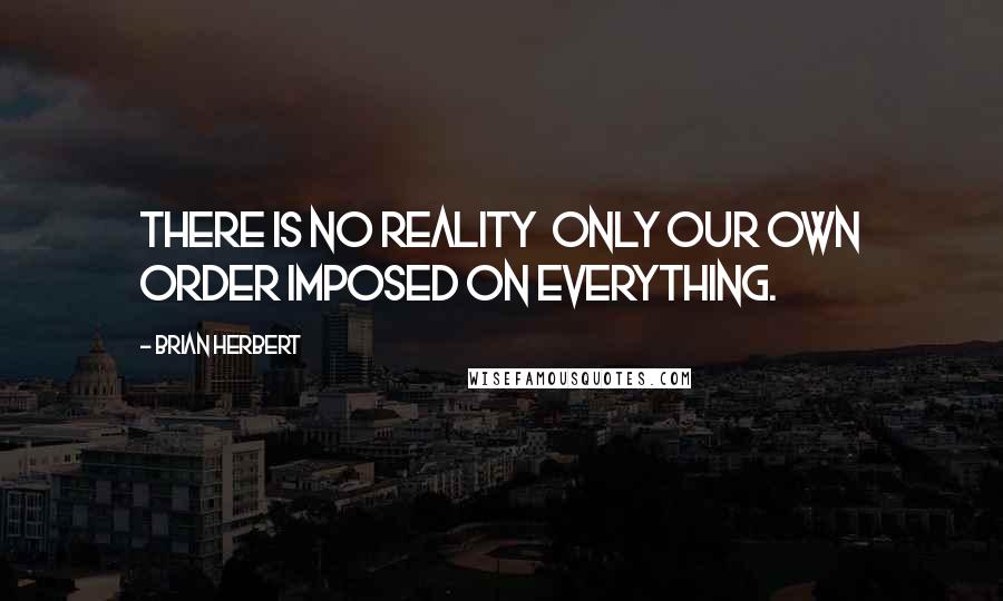 Brian Herbert Quotes: There is no reality  only our own order imposed on everything.