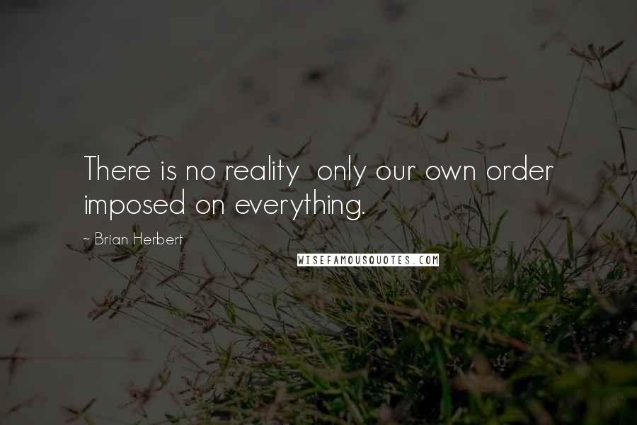 Brian Herbert Quotes: There is no reality  only our own order imposed on everything.