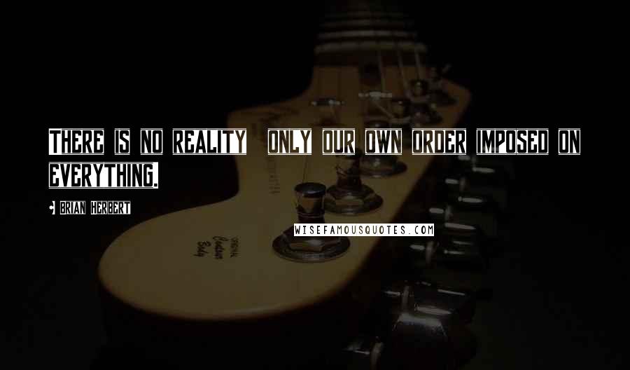 Brian Herbert Quotes: There is no reality  only our own order imposed on everything.