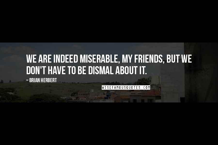 Brian Herbert Quotes: We are indeed miserable, my friends, but we don't have to be dismal about it.