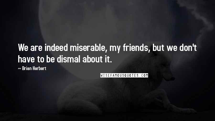 Brian Herbert Quotes: We are indeed miserable, my friends, but we don't have to be dismal about it.